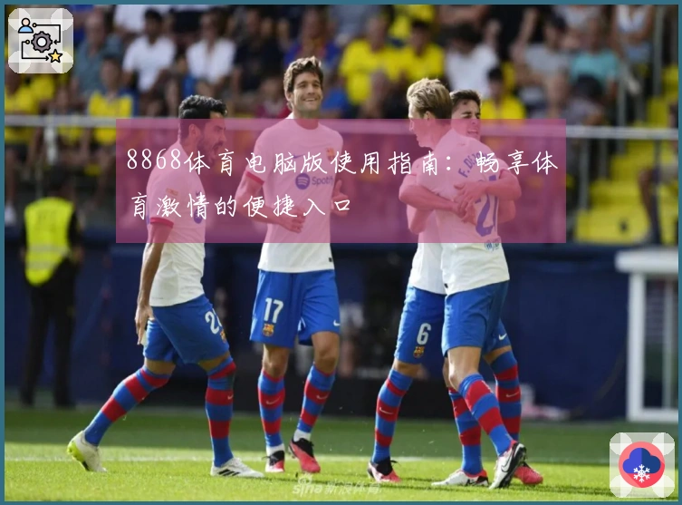 8868体育电脑版使用指南：畅享体育激情的便捷入口