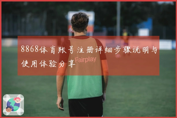 8868体育账号注册详细步骤说明与使用体验分享