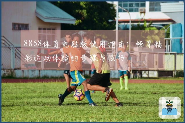 8868体育电脑版使用指南：畅享精彩运动体验的步骤与技巧
