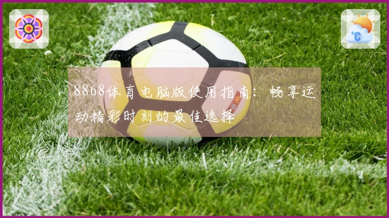 8868体育电脑版使用指南：畅享运动精彩时刻的最佳选择
