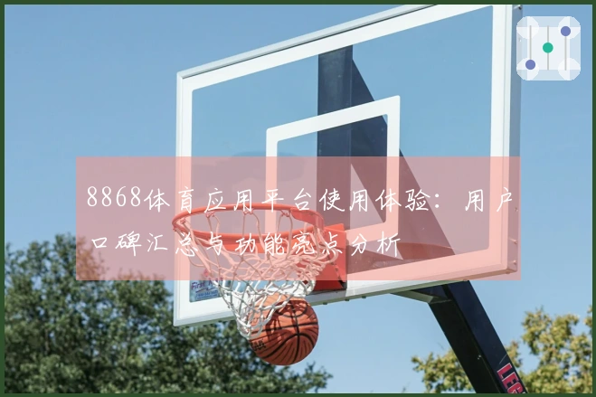 8868体育应用平台使用体验：用户口碑汇总与功能亮点分析