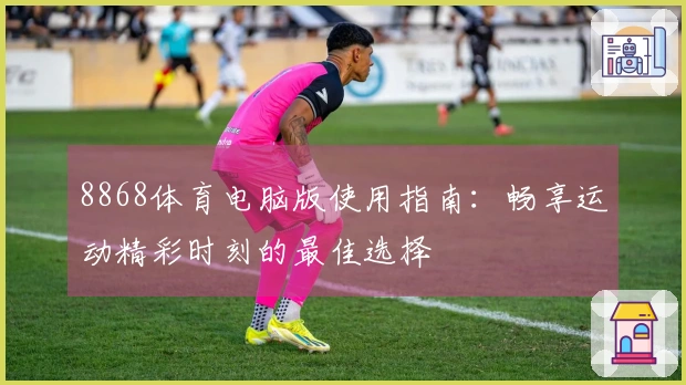 8868体育电脑版使用指南:畅享运动精彩时刻的最佳选择